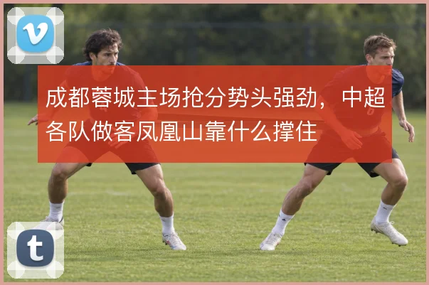 成都蓉城主场抢分势头强劲,中超各队做客凤凰山靠什么撑住