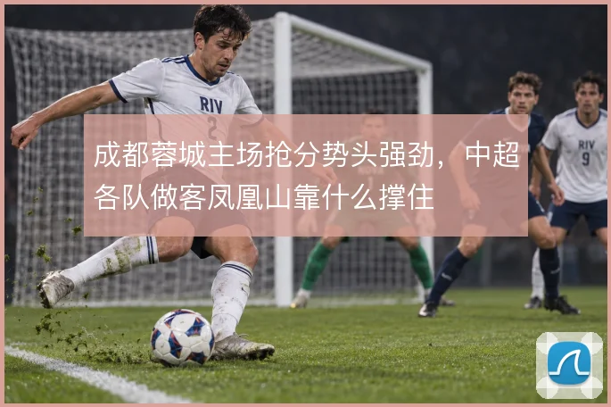 成都蓉城主场抢分势头强劲,中超各队做客凤凰山靠什么撑住
