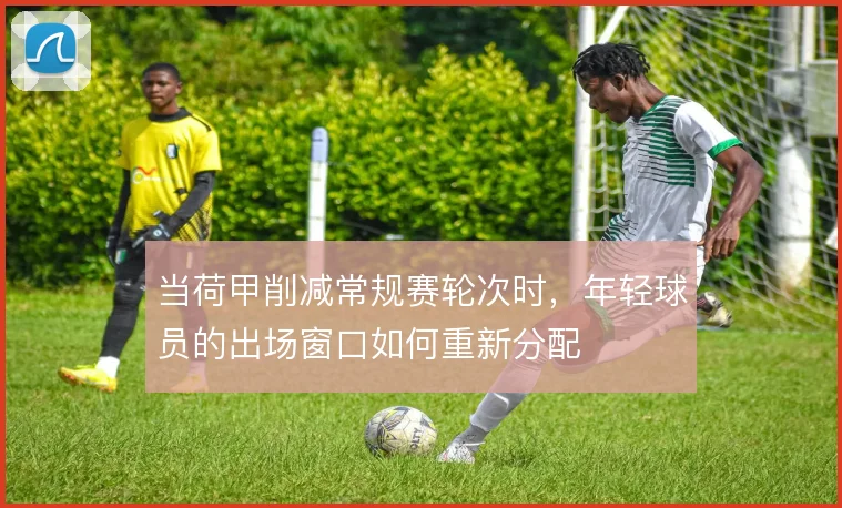 当荷甲削减常规赛轮次时，年轻球员的出场窗口如何重新分配