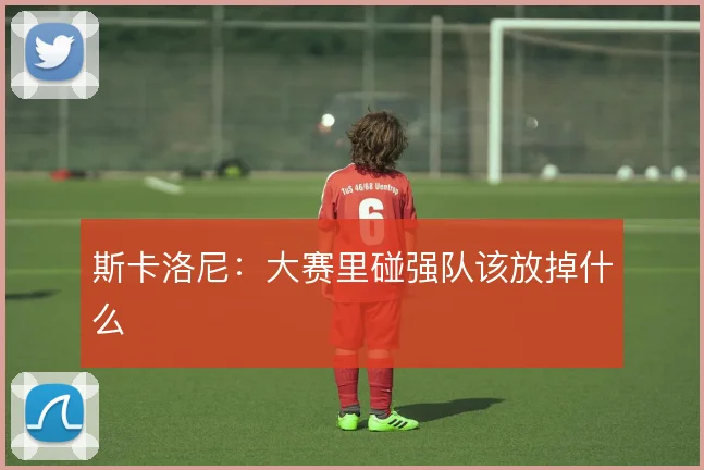 斯卡洛尼:大赛里碰强队该放掉什么