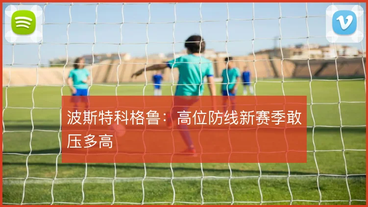 波斯特科格鲁：高位防线新赛季敢压多高